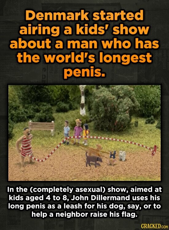 Denmark started airing a kids' show about a man who has the world's longest penis. In the (completely asexual) show, aimed at kids aged 4 to 8, John D