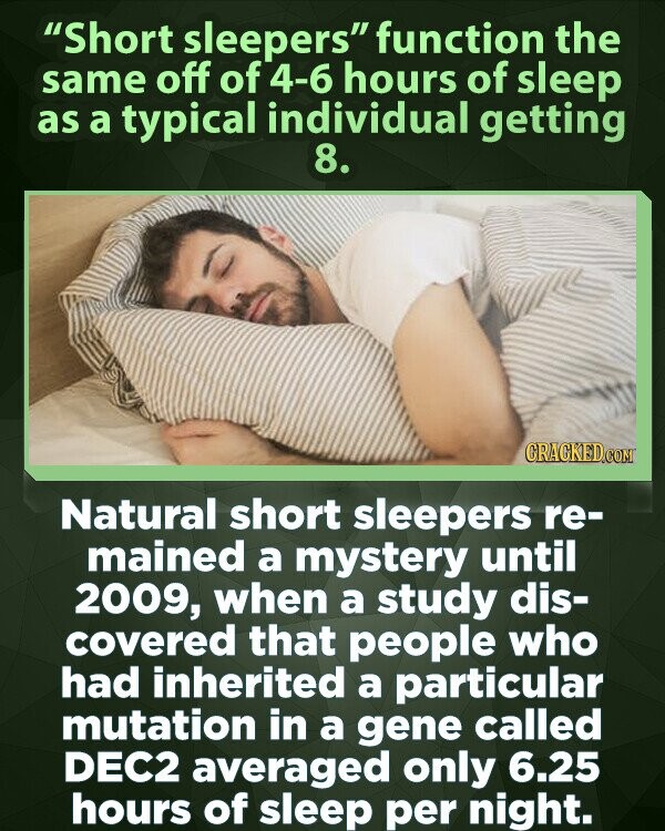 Short sleepers function the same off of 4-6 hours of sleep as a typical individual getting 8. CRACKED.COM Natural short sleepers re- mained a mystery until 2009, when a study dis- covered that people who had inherited a particular mutation in a gene called DEC2 averaged only 6.25 hours of sleep per night.