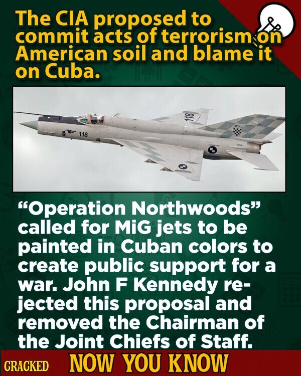 The CIA proposed to commit acts of terrorism on American soil and blame it on Cuba. 118 118 Operation Northwoods called for MiG jets to be painted in Cuban colors to create public support for a war. John F Kennedy re- jected this proposal and removed the Chairman of the Joint Chiefs of Staff. CRACKED NOW YOU KNOW