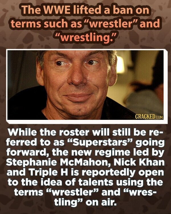 The WWE lifted a ban on terms such as wrestler and wrestling. CRACKED.COM While the roster will still be re- ferred to as Superstars going forward, the new regime led by Stephanie McMahon, Nick Khan and Triple H is reportedly open to the idea of talents using the terms wrestler and wres- tling on air.