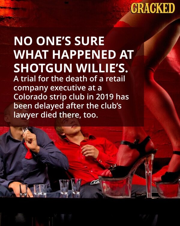 CRACKED NO ONE'S SURE WHAT HAPPENED AT SHOTGUN WILLIE'S. A trial for the death of a retail company executive at a Colorado strip club in 2019 has been delayed after the club's lawyer died there, too. CNCK