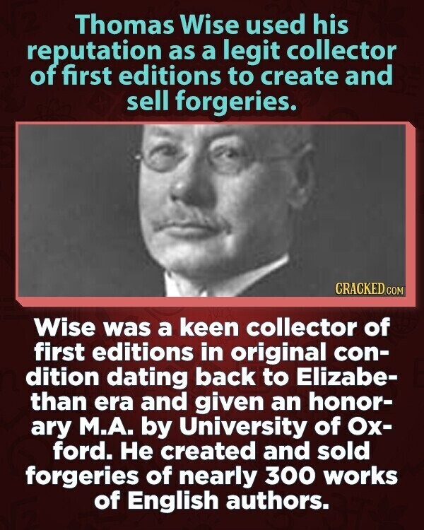 Thomas Wise used his reputation as a legit collector of first editions to create and sell forgeries. CRACKED.COM Wise was a keen collector of first editions in original con- dition dating back to Elizabe- than era and given an honor- ary М.А. by University of Ох- ford. Не created and sold forgeries of nearly 300 works of English authors.