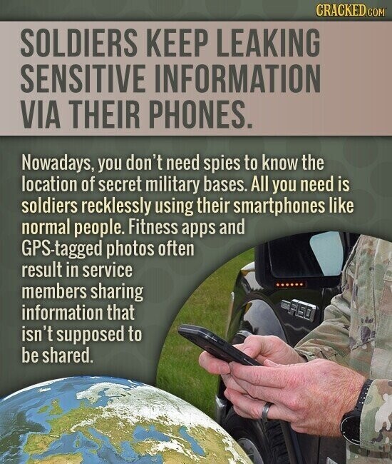 CRACKED.COM SOLDIERS KEEP LEAKING SENSITIVE INFORMATION VIA THEIR PHONES. Nowadays, you don't need spies to know the location of secret military bases. All you need is soldiers recklessly using their smartphones like normal people. Fitness apps and GPS-tagged photos often result in service members sharing F150 information that isn't supposed to be shared.
