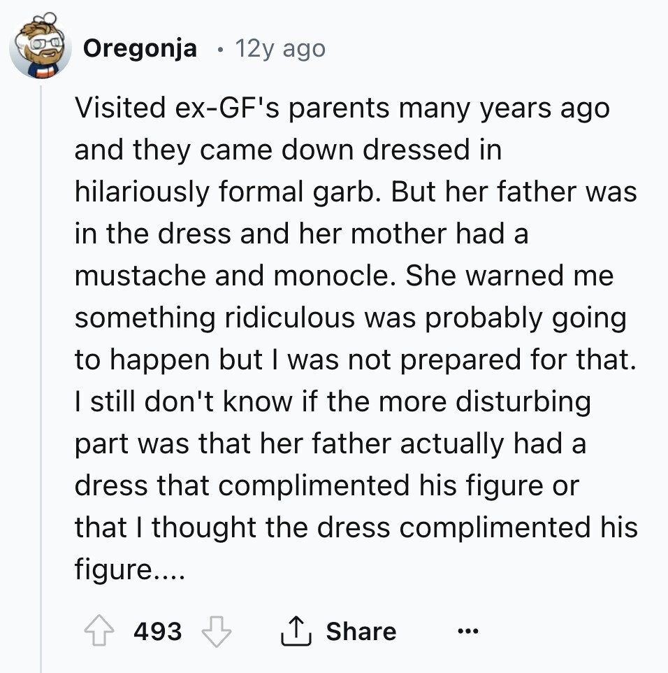 Oregonja 12y ago Visited ex-GF's parents many years ago and they came down dressed in hilariously formal garb. But her father was in the dress and her mother had a mustache and monocle. She warned me something ridiculous was probably going to happen but I was not prepared for that. I still don't know if the more disturbing part was that her father actually had a dress that complimented his figure or that I thought the dress complimented his figure.... 493 Share ...