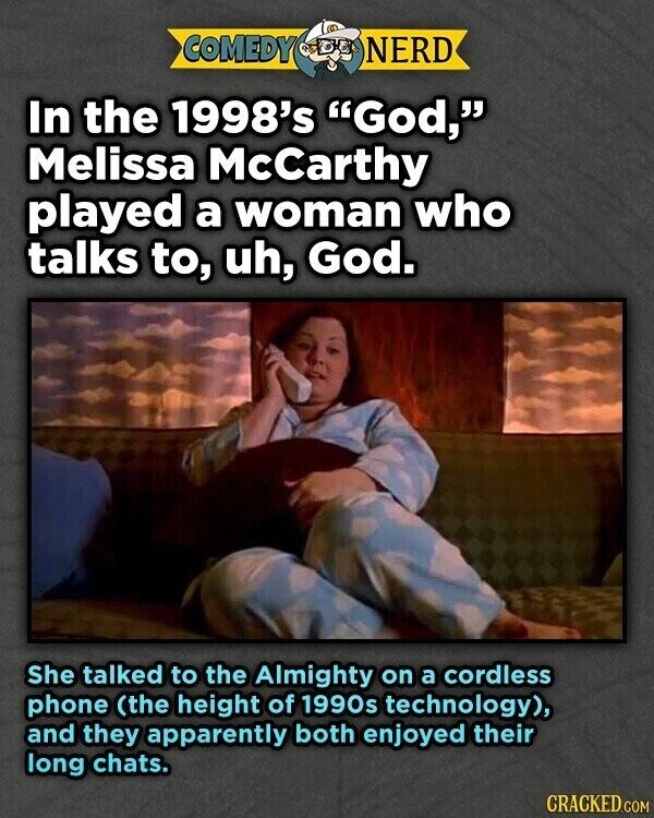 COMEDY NERD In the 1998's God, Melissa McCarthy played a woman who talks to, uh, God. She talked to the Almighty on a cordless phone (the height of 1990s technology), and they apparently both enjoyed their long chats. CRACKED.COM