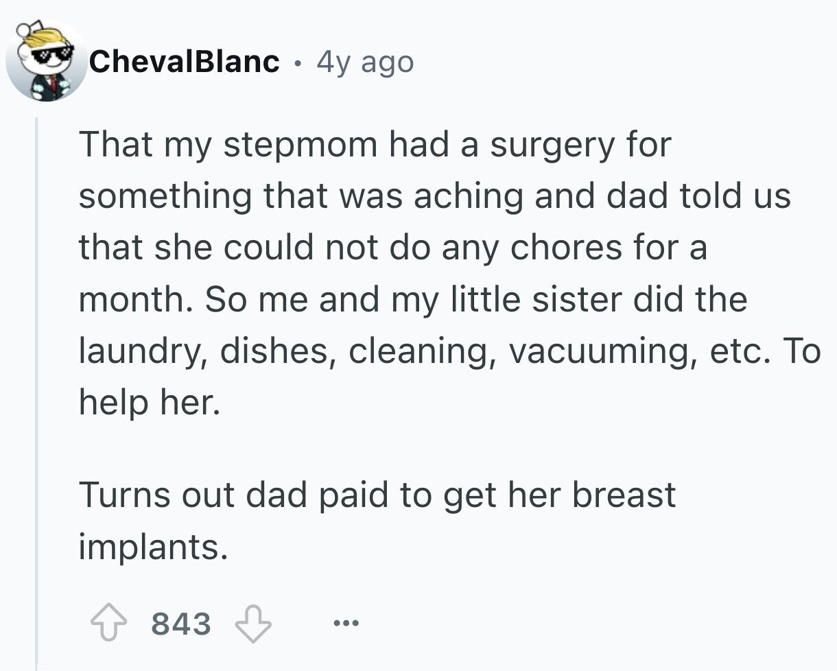ChevalBlanc 8 4y ago That my stepmom had a surgery for something that was aching and dad told us that she could not do any chores for a month. So me and my little sister did the laundry, dishes, cleaning, vacuuming, etc. To help her. Turns out dad paid to get her breast implants. 843 ...