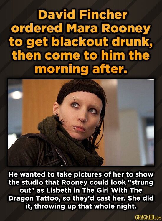 David Fincher ordered Mara Rooney to get blackout drunk, then come to him the morning after. Не wanted to take pictures of her to show the studio that Rooney could look strung out as Lisbeth in The Girl With The Dragon Tattoo, so they'd cast her. She did it, throwing up that whole night. CRACKED.COM