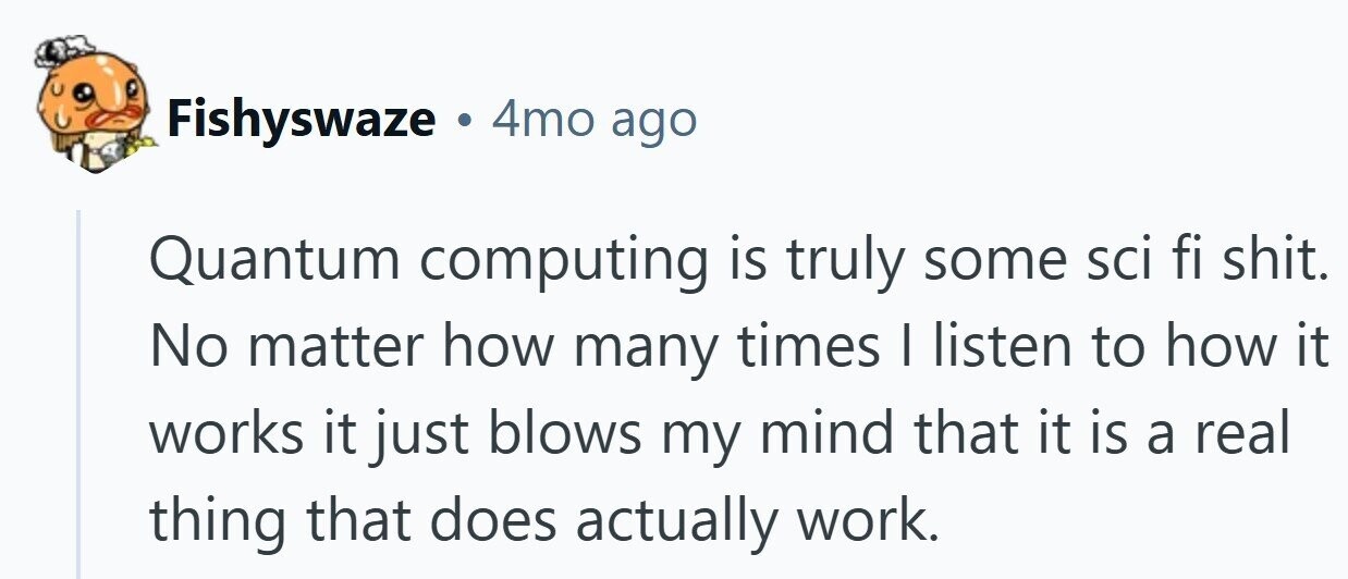 Fishyswaze 4mo ago Quantum computing is truly some sci fi shit. No matter how many times I listen to how it works it just blows my mind that it is a real thing that does actually work.
