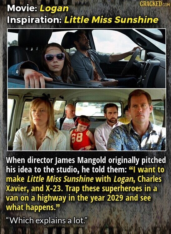 CRACKED COM Movie: Logan Inspiration: Little Miss Sunshine 68 When director James Mangold originally pitched his idea to the studio, he told them: I want to make Little Miss Sunshine with Logan, Charles Xavier, and Х-23. Trap these superheroes in a van on a highway in the year 2029 and see what happens. Which explains a lot.