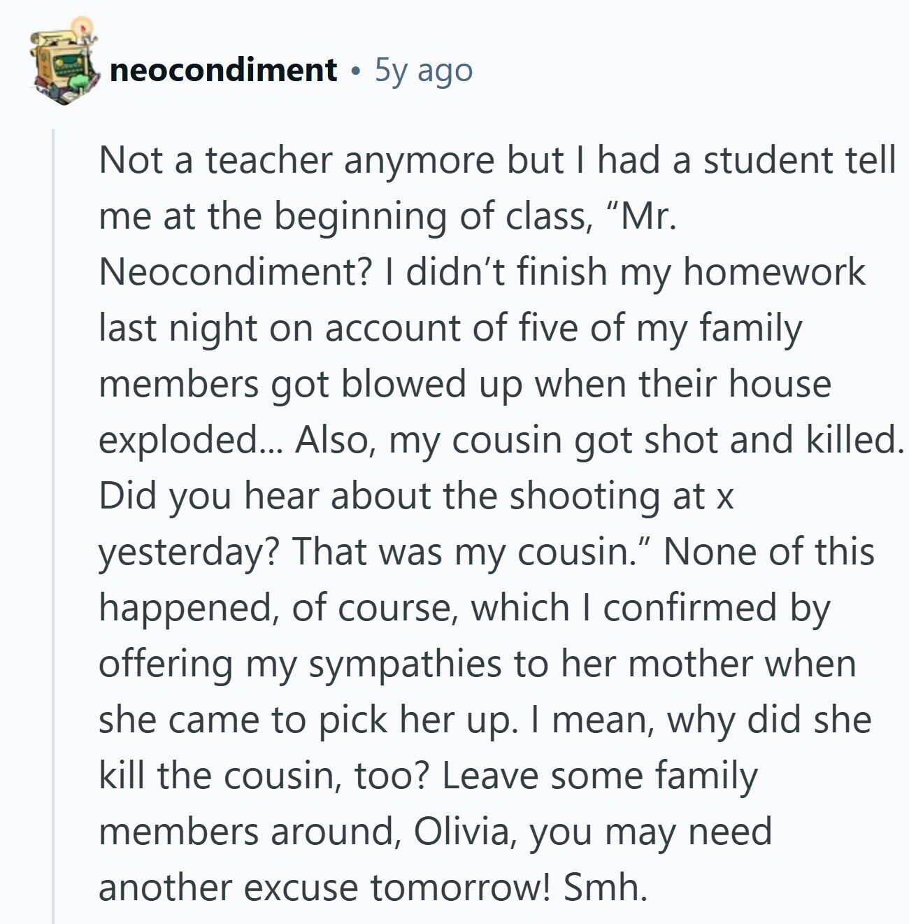 neocondiment 5y ago Not a teacher anymore but I had a student tell me at the beginning of class, Mr. Neocondiment? I didn't finish my homework last night on account of five of my family members got blowed up when their house exploded... Also, my cousin got shot and killed. Did you hear about the shooting at X yesterday? That was my cousin. None of this happened, of course, which I confirmed by offering my sympathies to her mother when she came to pick her up. I mean, why did she kill the cousin, too? Leave some family members around, 