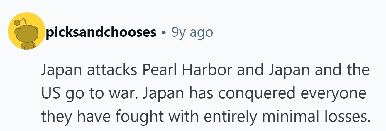 picksandchooses 9y ago Japan attacks Pearl Harbor and Japan and the US go to war. Japan has conquered everyone they have fought with entirely minimal losses. 