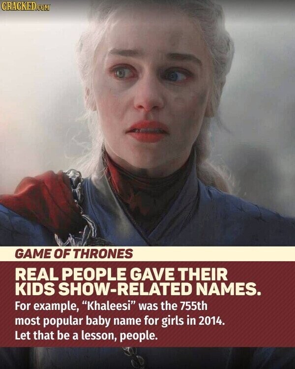 CRACKED.COM GAME OF THRONES REAL PEOPLE GAVE THEIR KIDS SHOW-RELATED NAMES. For example, Khaleesi was the 755th most popular baby name for girls in 2014. Let that be a lesson, people.