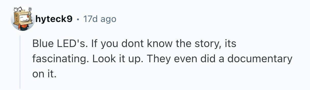 hyteck9 . 17d ago Blue LED's. If you dont know the story, its fascinating. Look it up. They even did a documentary on it.