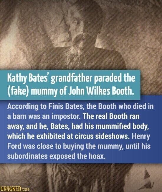 Kathy Bates' grandfather paraded the (fake) mummy of John Wilkes Booth. According to Finis Bates, the Booth who died in a barn was an impostor. The real Booth ran away, and he, Bates, had his mummified body, which he exhibited at circus sideshows. Henry Ford was close to buying the mummy, until his subordinates exposed the hoax. CRACKED.COM
