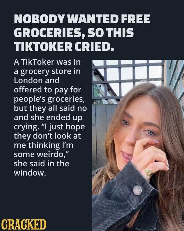 NOBODY WANTED FREE GROCERIES, so THIS TIKTOKER CRIED. A TikToker was in a grocery store in London and offered to pay for people's groceries, but they all said no and she ended up crying. I just hope they don't look at me thinking I'm some weirdo, she said in the window. CRACKED