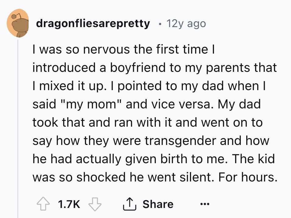 dragonfliesarepretty 12y ago I was so nervous the first time I introduced a boyfriend to my parents that I mixed it up. I pointed to my dad when I said my mom and vice versa. My dad took that and ran with it and went on to say how they were transgender and how he had actually given birth to me. The kid was so shocked he went silent. For hours. 1.7K Share ...