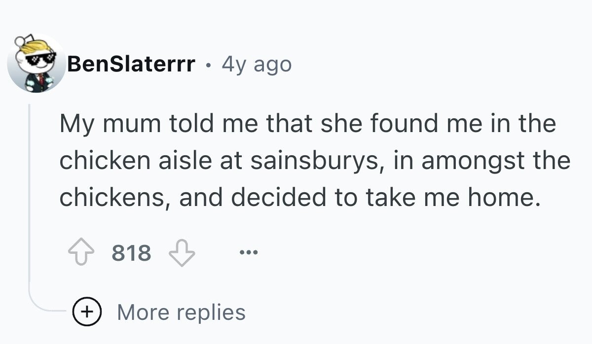BenSlaterrr ® 4y ago My mum told me that she found me in the chicken aisle at sainsburys, in amongst the chickens, and decided to take me home. 818 ... + More replies