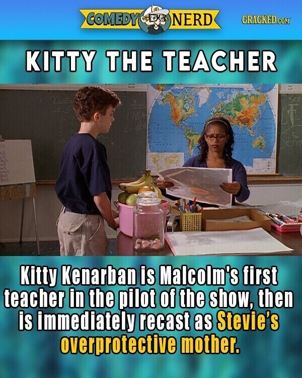 COMEDY NERD GRACKED.COM KITTY THE TEACHER Anne Kitty Kenarban is Malcolm's first teacher in the pilot of the show, then is immediately recast as Stevie's overprotective mother.