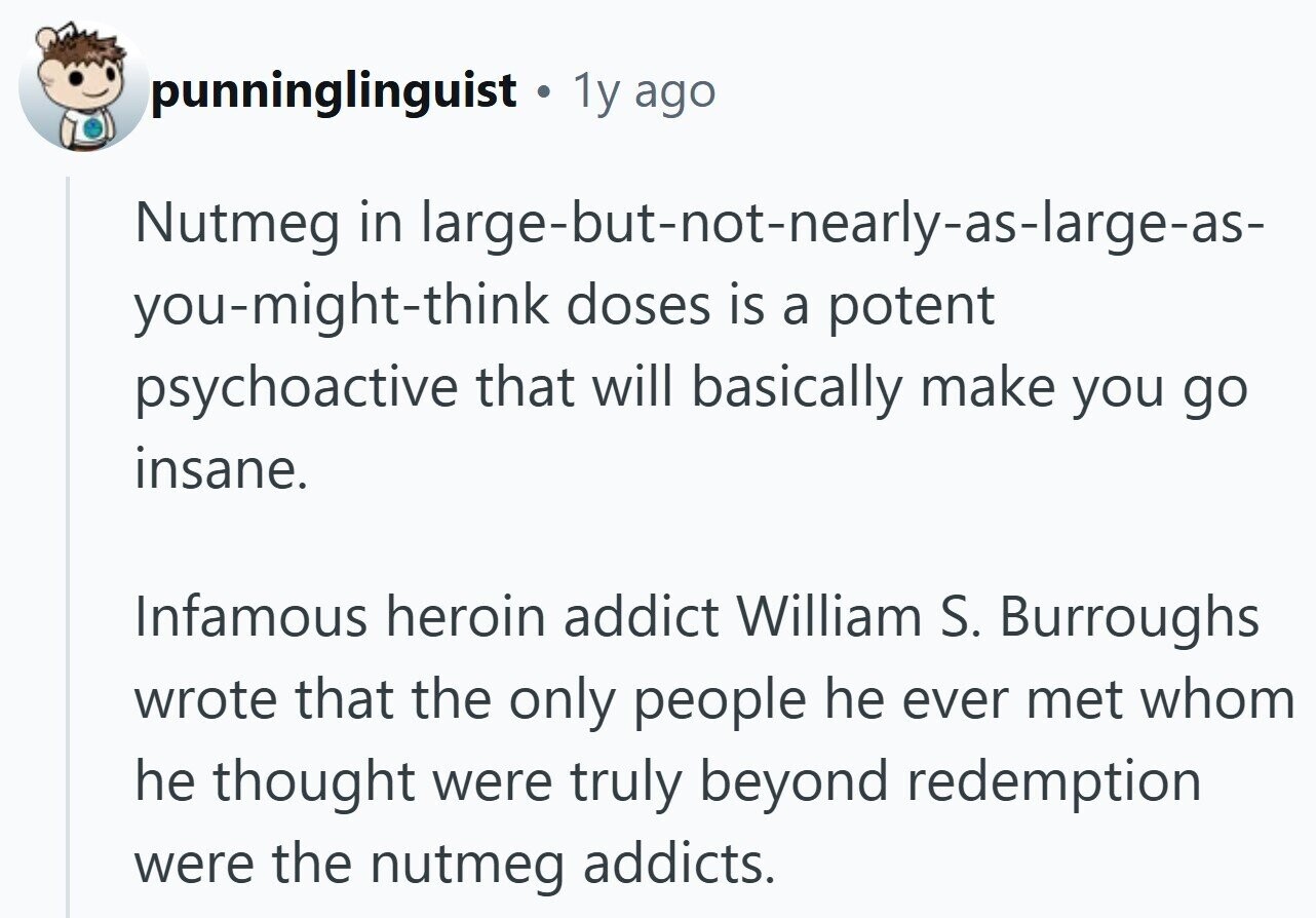 punninglinguist 1y ago Nutmeg in large-but-not-nearly-as-large-as- you-might-think doses is a potent psychoactive that will basically make you go insane. Infamous heroin addict William S. Burroughs wrote that the only people he ever met whom he thought were truly beyond redemption were the nutmeg addicts.