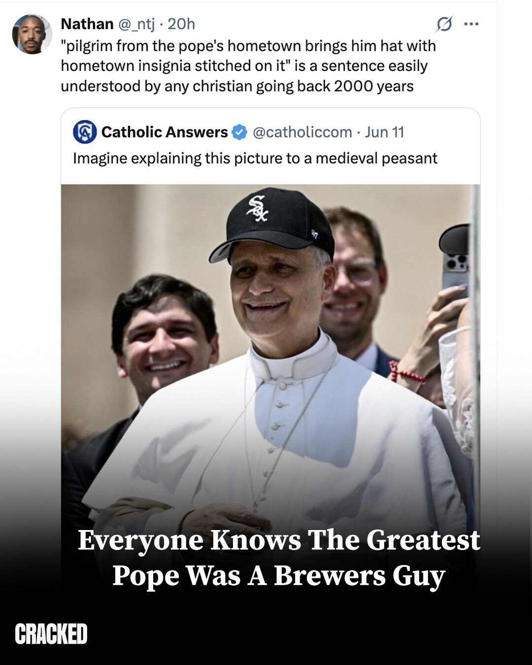 Nathan @_ntj . 20h 0 ... pilgrim from the pope's hometown brings him hat with hometown insignia stitched on it is a sentence easily understood by any christian going back 2000 years Catholic Answers @catholiccom - Jun 11 Imagine explaining this picture to a medieval peasant Sex S Everyone Knows The Greatest Pope Was A Brewers Guy CRACKED