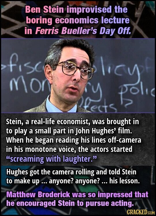 Ben Stein improvised the boring economics lecture in Ferris Bueller's Day Off. ofisci licy.e mon polic Stein, a real-life economist, was brought in to play a small part in John Hughes' film. When he began reading his lines off-camera in his monotone voice, the actors started screaming with laughter. Hughes got the camera rolling and told Stein to make up ... anyone? anyone? ... his lesson. Matthew Broderick was so impressed that he encouraged Stein to pursue acting. CRACKED.COM