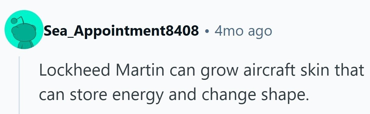 Sea_Appointment8408 . 4mo ago Lockheed Martin can grow aircraft skin that can store energy and change shape.