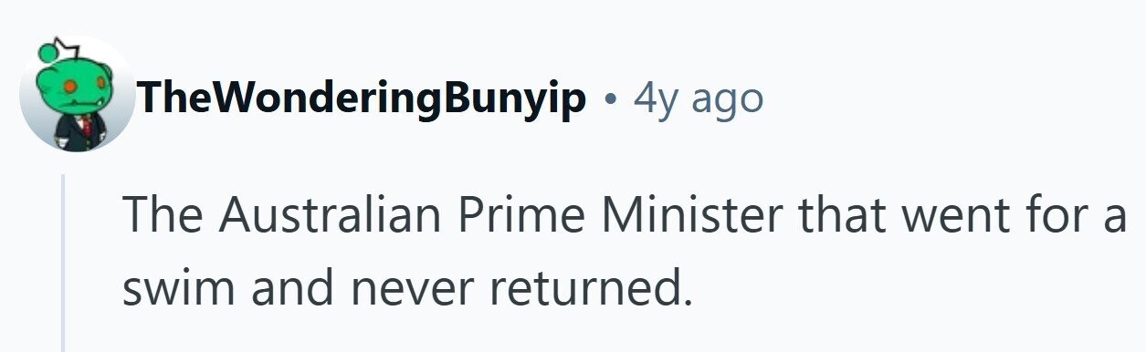 TheWonderingBunyip . 4y ago The Australian Prime Minister that went for a swim and never returned.