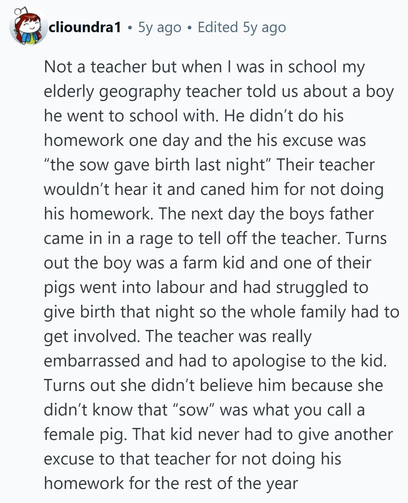 clioundra1 5y ago Edited 5y ago Not a teacher but when I was in school my elderly geography teacher told us about a boy he went to school with. Не didn't do his homework one day and the his excuse was the sow gave birth last night Their teacher wouldn't hear it and caned him for not doing his homework. The next day the boys father came in in a rage to tell off the teacher. Turns out the boy was a farm kid and one of their pigs went into labour and had struggled to give birth that night 