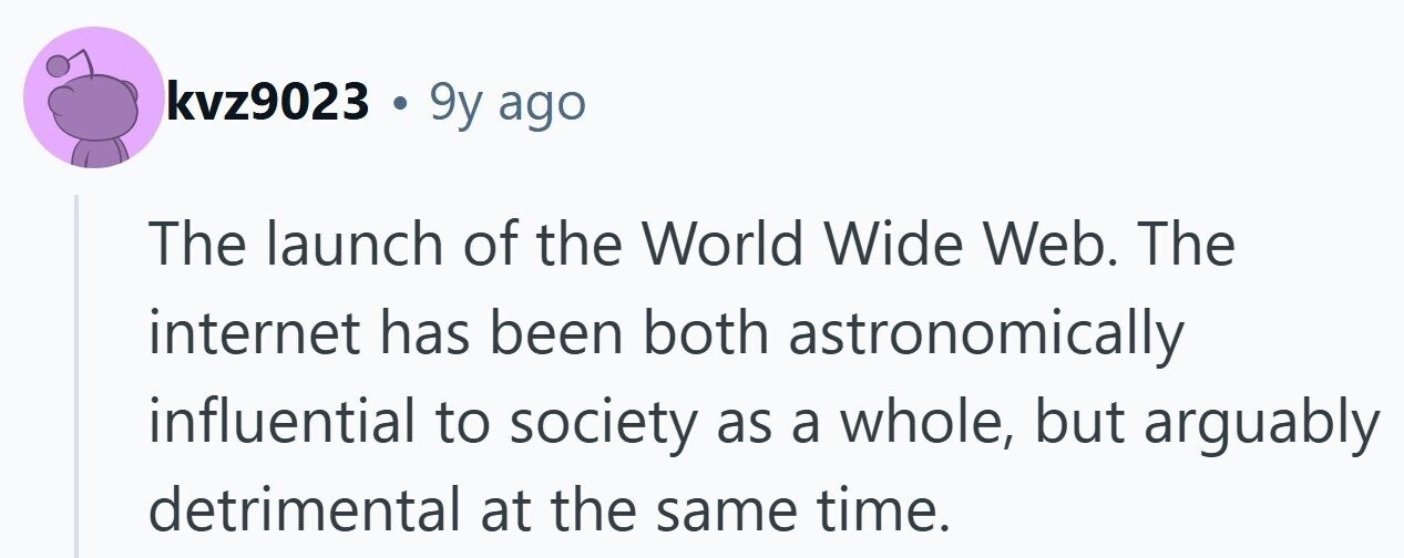 kvz9023 . 9y ago The launch of the World Wide Web. The internet has been both astronomically influential to society as a whole, but arguably detrimental at the same time. 