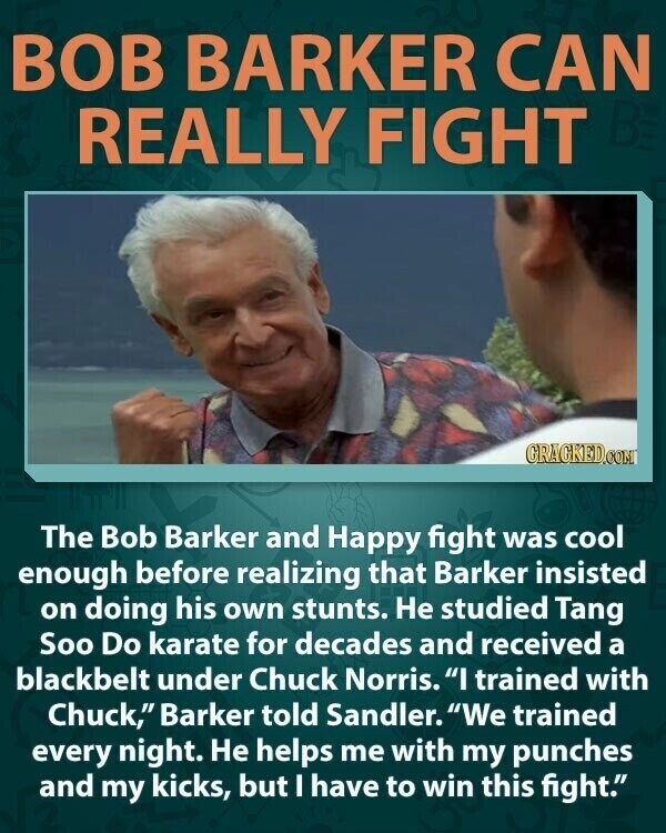 BOB BARKER CAN REALLY FIGHT BE GRAGKED.COM The Bob Barker and Happy fight was cool enough before realizing that Barker insisted on doing his own stunts. Не studied Tang Soo Do karate for decades and received a blackbelt under Chuck Norris. I trained with Chuck, Barker told Sandler. We trained every night. Не helps me with my punches and my kicks, but I have to win this fight.