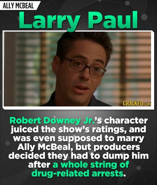 ALLY MCBEAL Larry Paul CRACKED COM Robert Downey Jr.'s character juiced the show's ratings, and was even supposed to marry Ally McBeal, but producers decided they had to dump him after a whole string of drug-related arrests.