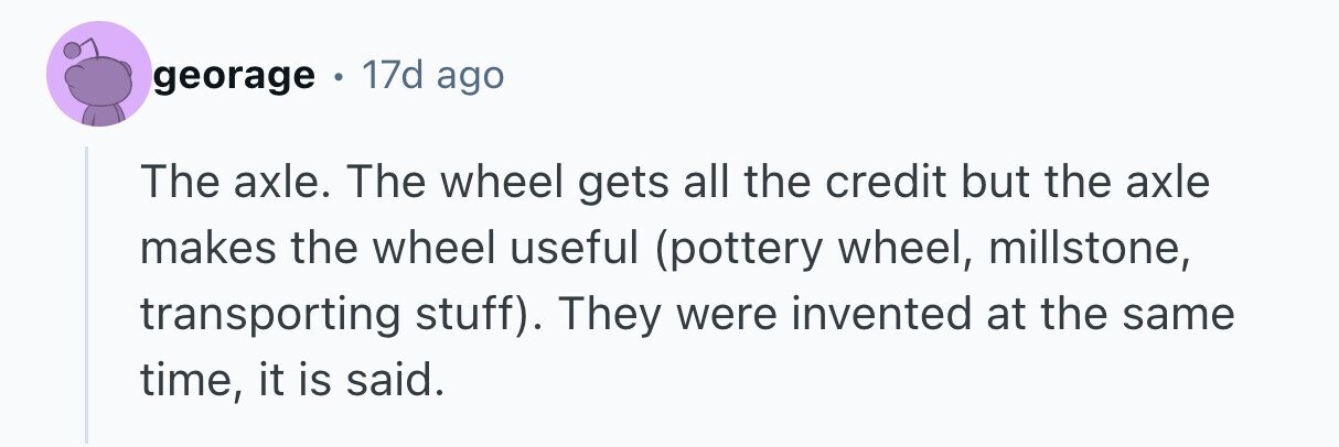 georage . 17d ago The axle. The wheel gets all the credit but the axle makes the wheel useful (pottery wheel, millstone, transporting stuff). They were invented at the same time, it is said.