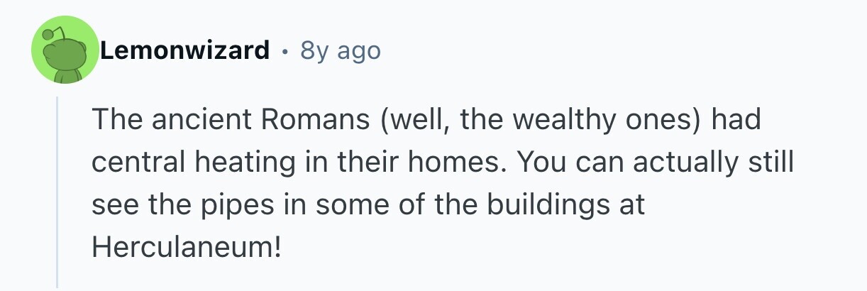 Lemonwizard . 8y ago The ancient Romans (well, the wealthy ones) had central heating in their homes. You can actually still see the pipes in some of the buildings at Herculaneum! 