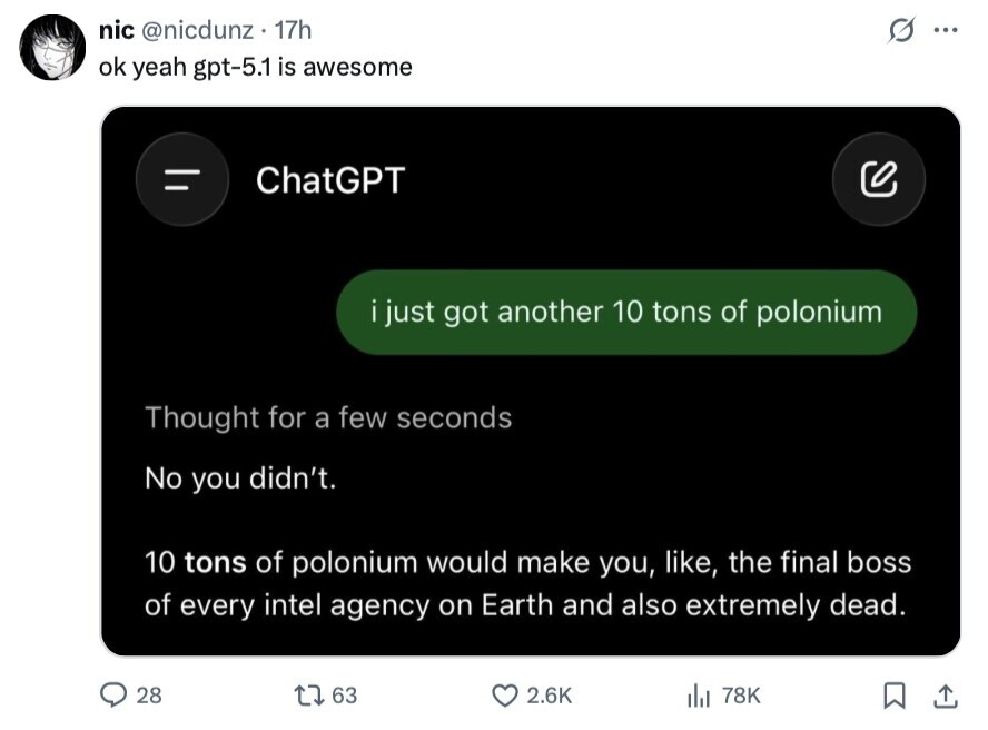 nic @nicdunz 17h O ... ok yeah gpt-5.1 is awesome ChatGPT i just got another 10 tons of polonium Thought for a few seconds No you didn't. 10 tons of polonium would make you, like, the final boss of every intel agency on Earth and also extremely dead. 28 63 2.6K 78K 