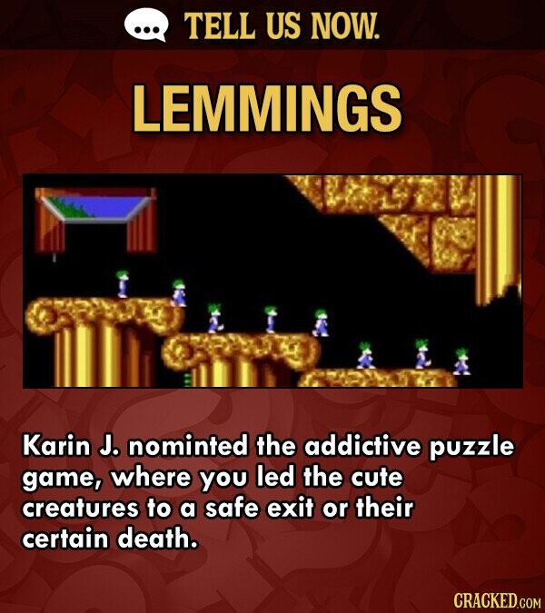 ... TELL US NOW. LEMMINGS Karin J. nominted the addictive puzzle game, where you led the cute creatures to a safe exit or their certain death. CRACKED.COM