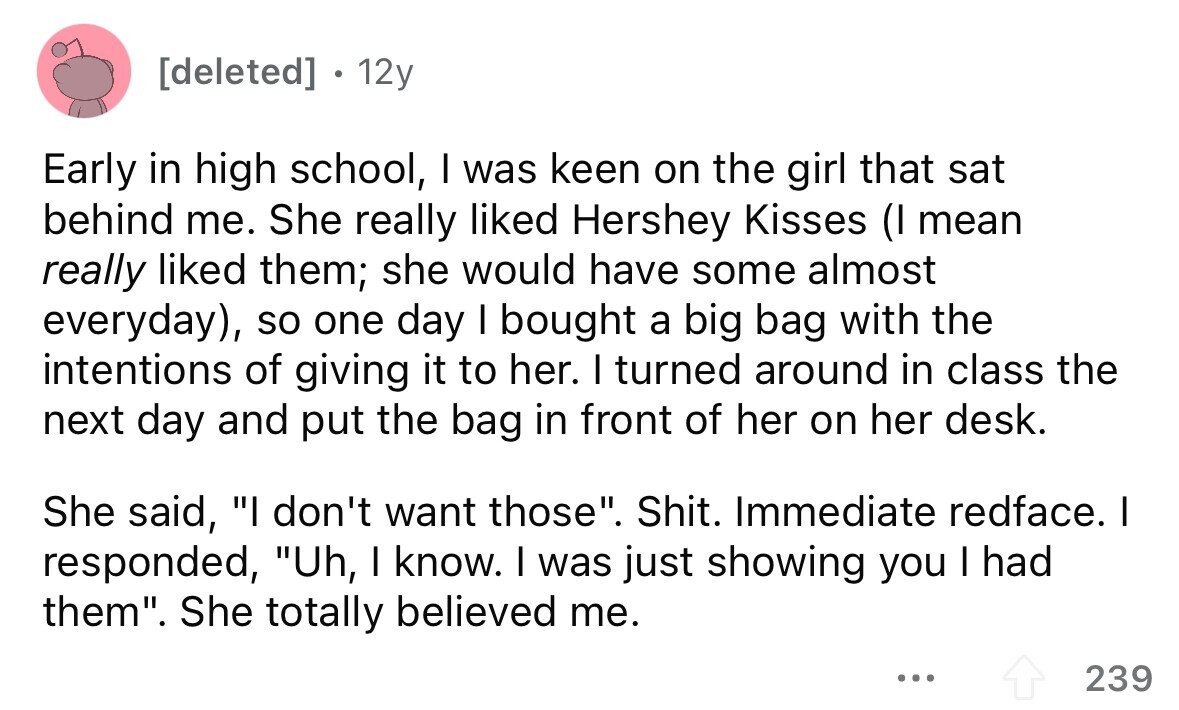 . 12y Early in high school, I was keen on the girl that sat behind me. She really liked Hershey Kisses (I mean really liked them; she would have some almost everyday), so one day I bought a big bag with the intentions of giving it to her. I turned around in class the next day and put the bag in front of her on her desk. She said, I don't want those. Shit. Immediate redface. I responded, Uh, I know. I was just showing you I had them. She totally believed me. ... 239
