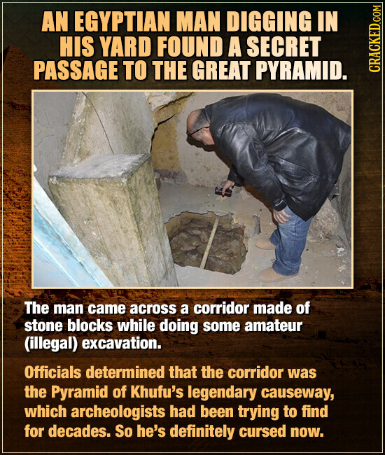 AN EGYPTIAN MAN DIGGING IN HIS YARD FOUND A SECRET PASSAGE TO THE GREAT PYRAMID. CRACKED.COM The man came across a corridor made of stone blocks while doing some amateur (illegal) excavation. Officials determined that the corridor was the Pyramid of Khufu's legendary causeway, which archeologists had been trying to find for decades. So he's definitely cursed now.