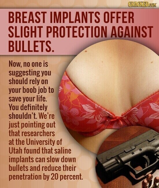 GRAGKED.COM BREAST IMPLANTS OFFER SLIGHT PROTECTION AGAINST BULLETS. Now, no one is suggesting you should rely on your boob job to save your life. You definitely shouldn't. We're just pointing out that researchers at the University of Utah found that saline implants can slow down bullets and reduce their penetration by 20 percent.