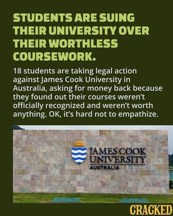 STUDENTS ARE SUING THEIR UNIVERSITY OVER THEIR WORTHLESS COURSEWORK. 18 students are taking legal action against James Cook University in Australia, asking for money back because they found out their courses weren't officially recognized and weren't worth anything. OK, it's hard not to empathize. JAMES COOK UNIVERSITY AUSTRALIA CRACKED