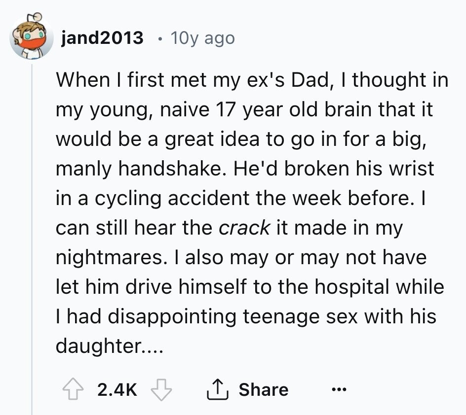 jand2013 . 10y ago When I first met my ex's Dad, I thought in my young, naive 17 year old brain that it would be a great idea to go in for a big, manly handshake. He'd broken his wrist in a cycling accident the week before. I can still hear the crack it made in my nightmares. I also may or may not have let him drive himself to the hospital while I had disappointing teenage sex with his daughter.... Share 2.4K ...