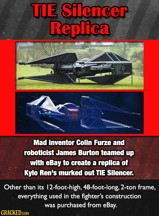 TIE Silencer Replica Mad inventor Colin Furze and roboticist James Burton teamed up with eBay to create a replica of Kylo Ren's murked out TIE Silencer. Other than its 12-foot-high, 48-foot-long, 2-ton frame, everything used in the fighter's construction was purchased from eBay. CRACKED.COM