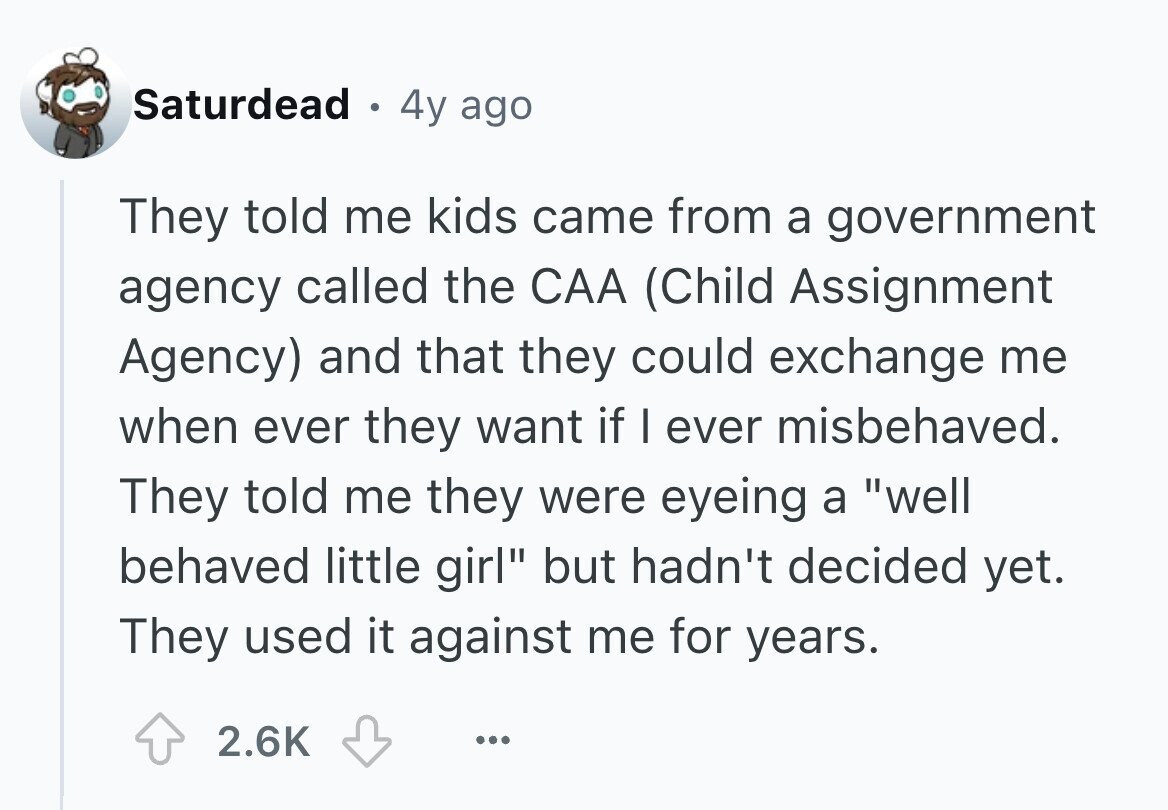 Saturdead 4y ago They told me kids came from a government agency called the CAA (Child Assignment Agency) and that they could exchange me when ever they want if I ever misbehaved. They told me they were eyeing a well behaved little girl but hadn't decided yet. They used it against me for years. 2.6K ...