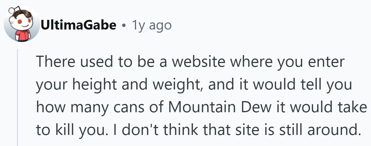 UltimaGabe . 1y ago There used to be a website where you enter your height and weight, and it would tell you how many cans of Mountain Dew it would take to kill you. | don't think that site is still around.