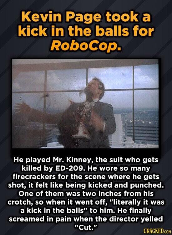 Kevin Page took a kick in the balls for RoboCop. Не played Mr. Kinney, the suit who gets killed by ED-209. Не wore so many firecrackers for the scene where he gets shot, it felt like being kicked and punched. One of them was two inches from his crotch, so when it went off, literally it was a kick in the balls to him. Не finally screamed in pain when the director yelled Cut. CRACKED.COM