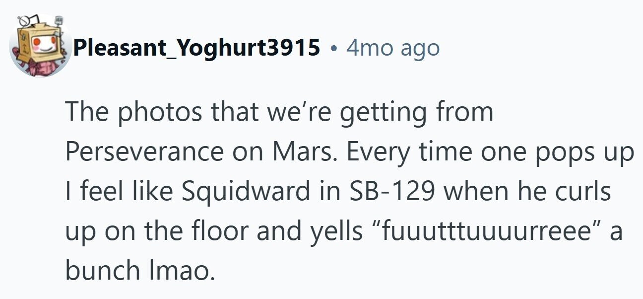 Pleasant_Yoghurt3915 . 4mo ago The photos that we're getting from Perseverance on Mars. Every time one pops up I feel like Squidward in SB-129 when he curls up on the floor and yells fuuutttuuuurreee a bunch Imao.