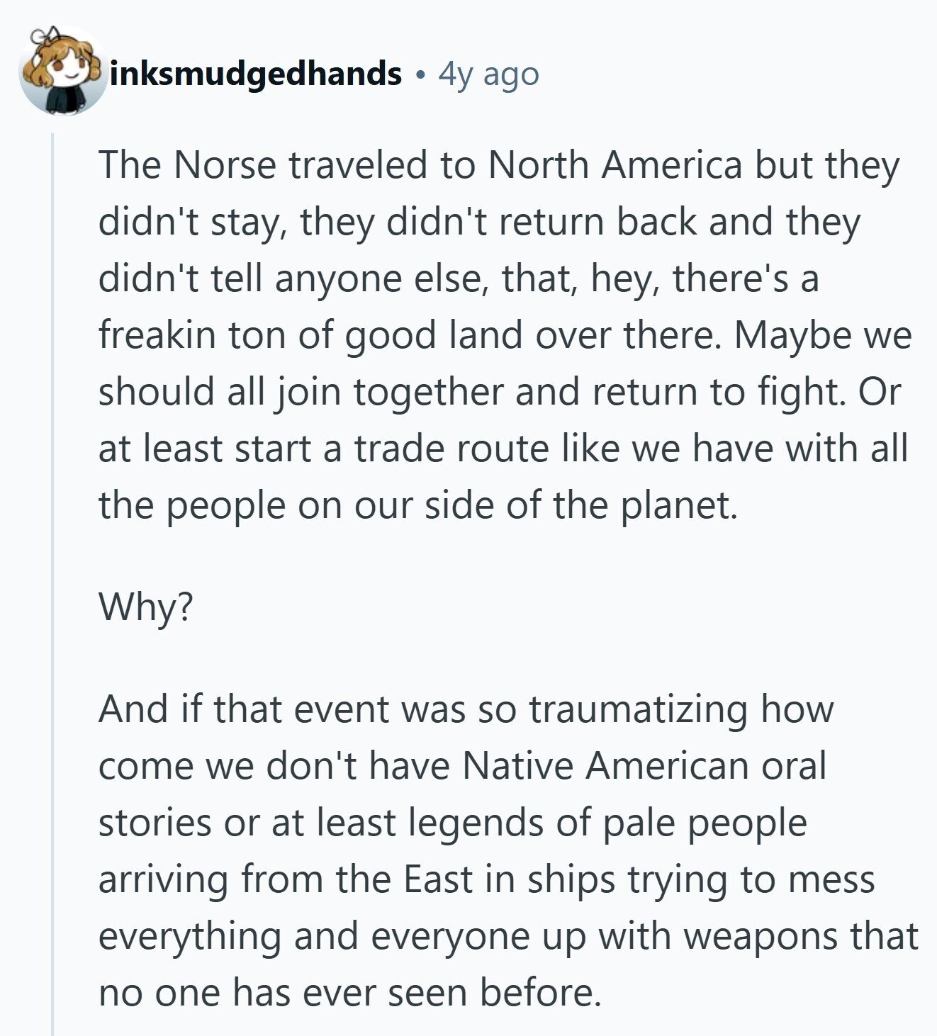 inksmudgedhands 4y ago The Norse traveled to North America but they didn't stay, they didn't return back and they didn't tell anyone else, that, hey, there's a freakin ton of good land over there. Maybe we should all join together and return to fight. Or at least start a trade route like we have with all the people on our side of the planet. Why? And if that event was so traumatizing how come we don't have Native American oral stories or at least legends of pale people arriving from the East in ships trying to mess everything and everyone