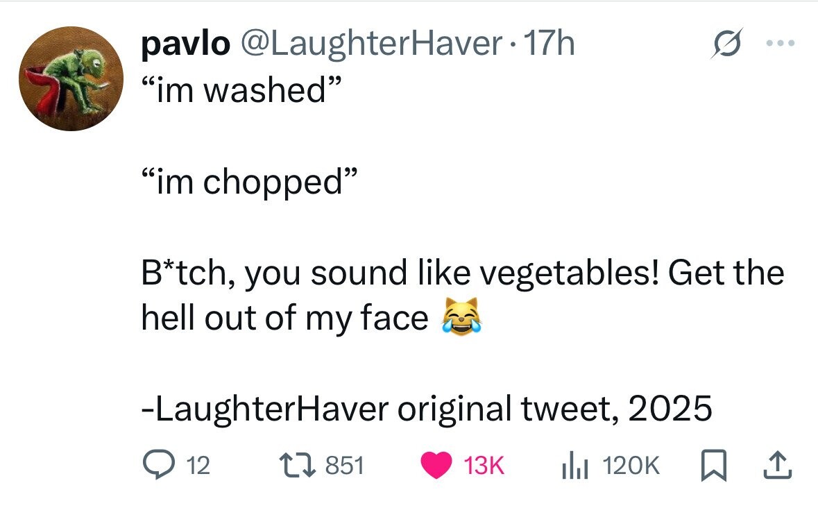 pavlo @LaughterHaver 17h ... im washed im chopped B*tch, you sound like vegetables! Get the hell out of my face -LaughterHaver original tweet, 2025 12 851 13K del 120K 