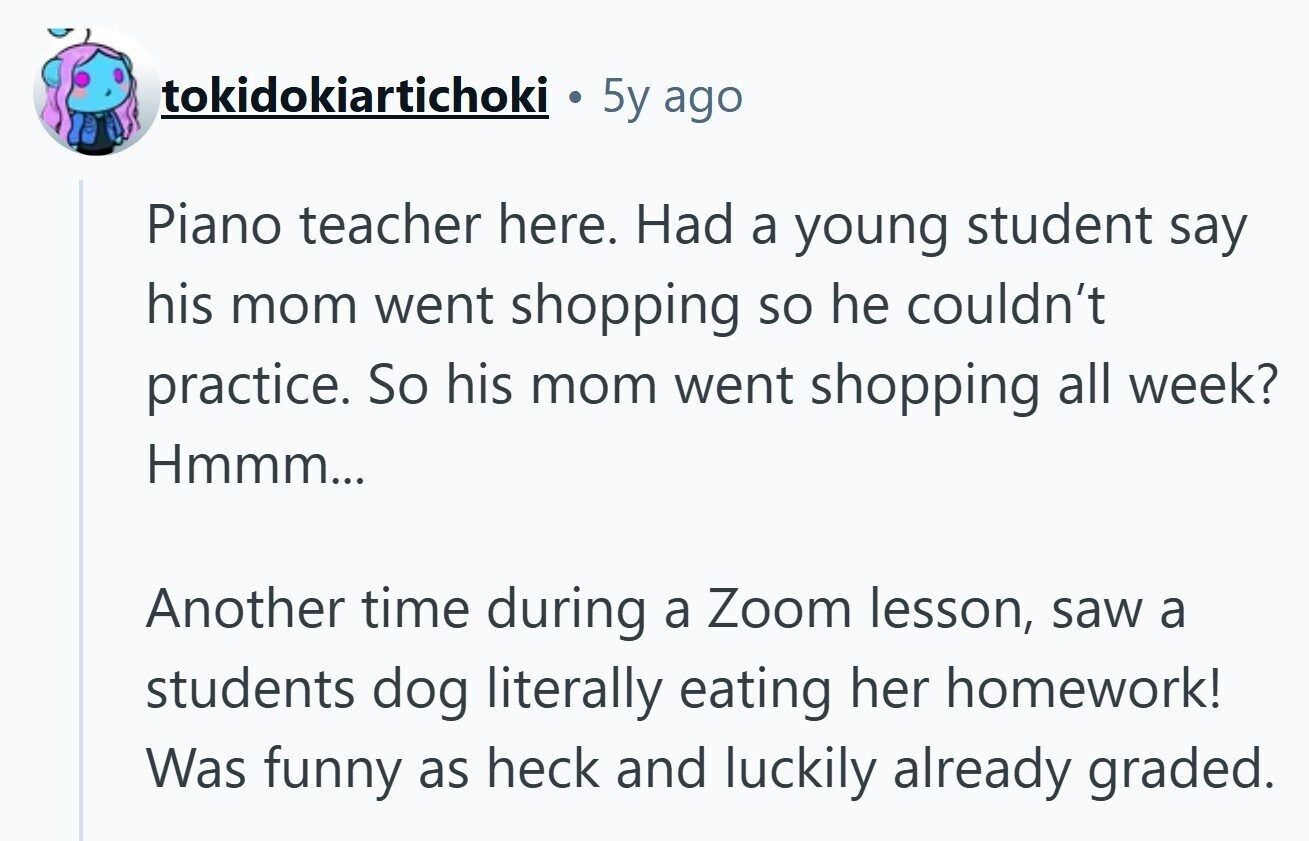 tokidokiartichoki 5y ago Piano teacher here. Had a young student say his mom went shopping so he couldn't practice. So his mom went shopping all week? Hmmm... Another time during a Zoom lesson, saw a students dog literally eating her homework! Was funny as heck and luckily already graded. 