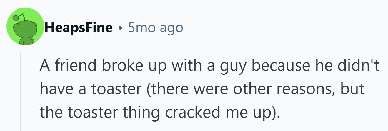 HeapsFine . 5mo ago A friend broke up with a guy because he didn't have a toaster (there were other reasons, but the toaster thing cracked me up). 