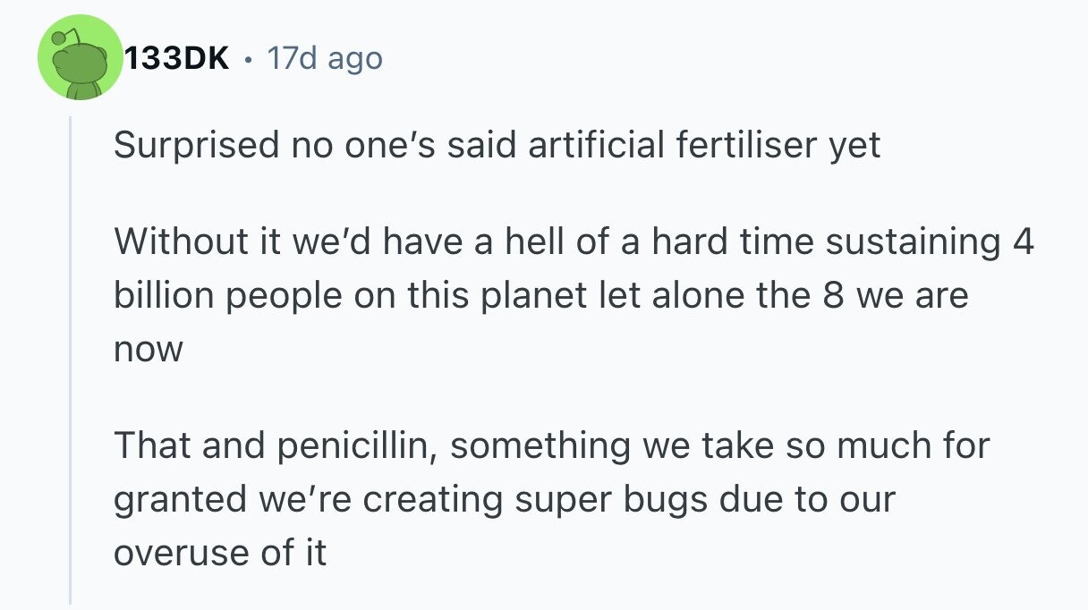 133DK 17d ago Surprised no one's said artificial fertiliser yet Without it we'd have a hell of a hard time sustaining 4 billion people on this planet let alone the 8 we are now That and penicillin, something we take so much for granted we're creating super bugs due to our overuse of it